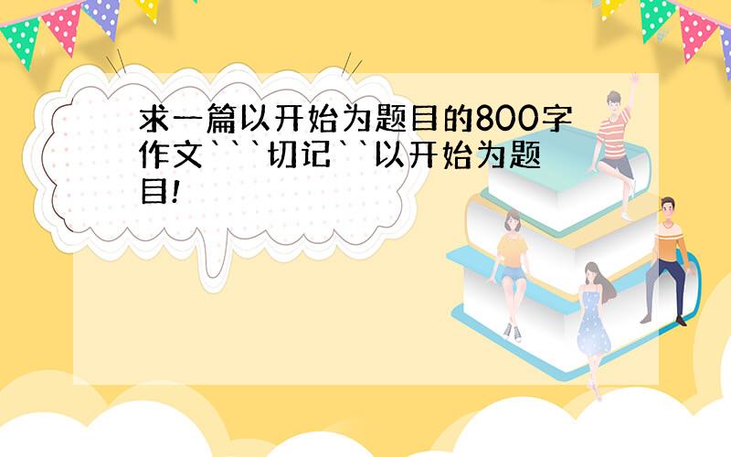 求一篇以开始为题目的800字作文```切记``以开始为题目!