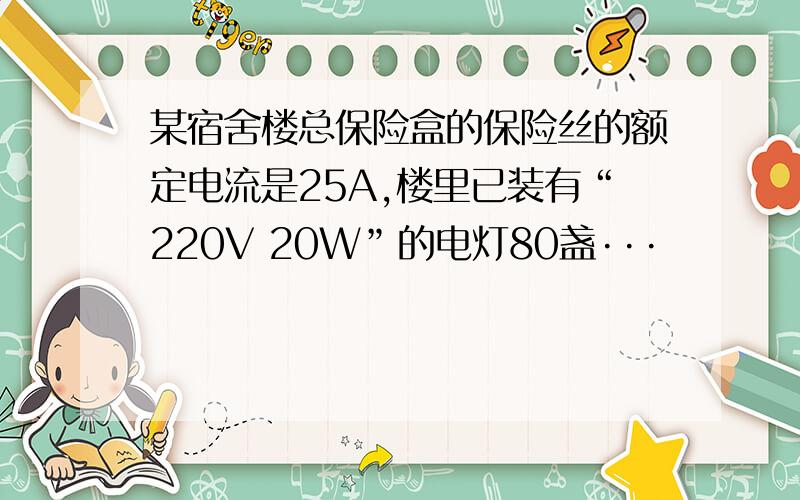 某宿舍楼总保险盒的保险丝的额定电流是25A,楼里已装有“220V 20W”的电灯80盏···