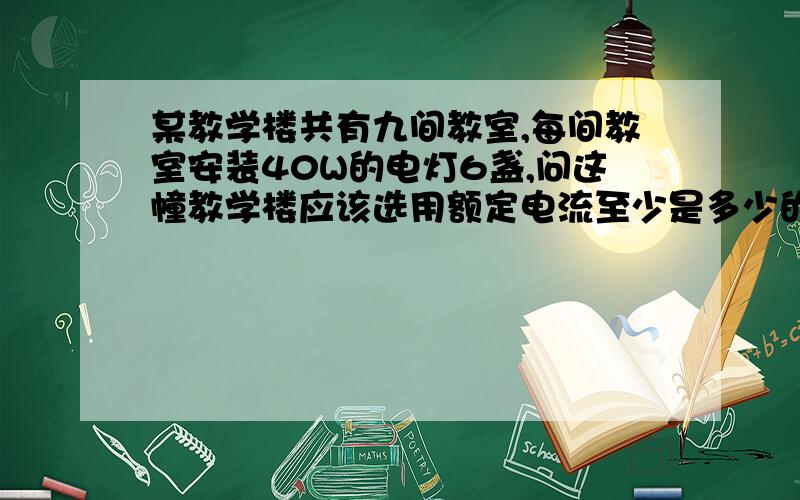 某教学楼共有九间教室,每间教室安装40W的电灯6盏,问这幢教学楼应该选用额定电流至少是多少的保险丝?