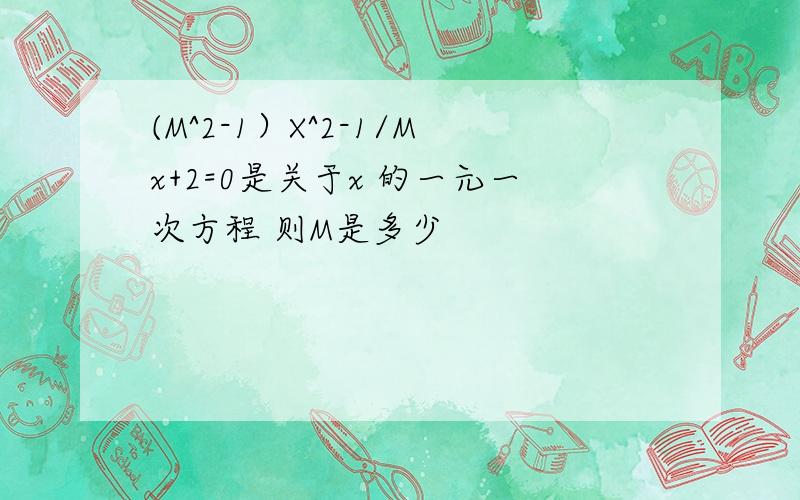 (M^2-1）X^2-1/Mx+2=0是关于x 的一元一次方程 则M是多少