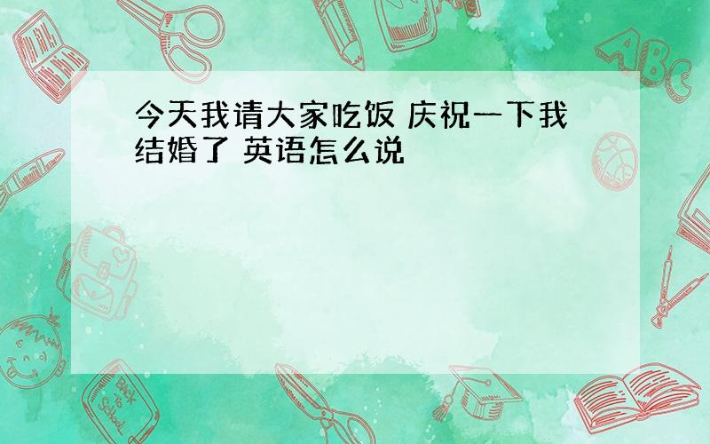 今天我请大家吃饭 庆祝一下我结婚了 英语怎么说