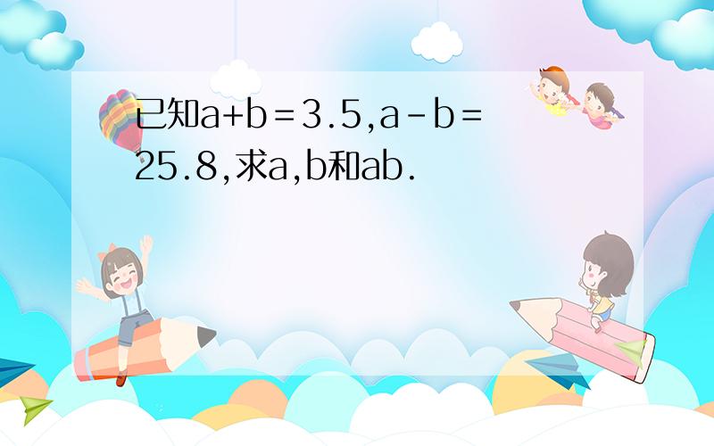 已知a+b＝3.5,a-b＝25.8,求a,b和ab.