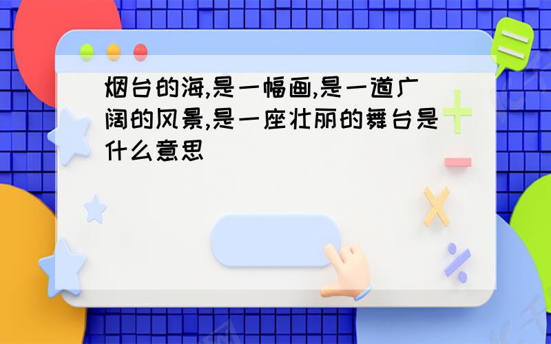 烟台的海,是一幅画,是一道广阔的风景,是一座壮丽的舞台是什么意思