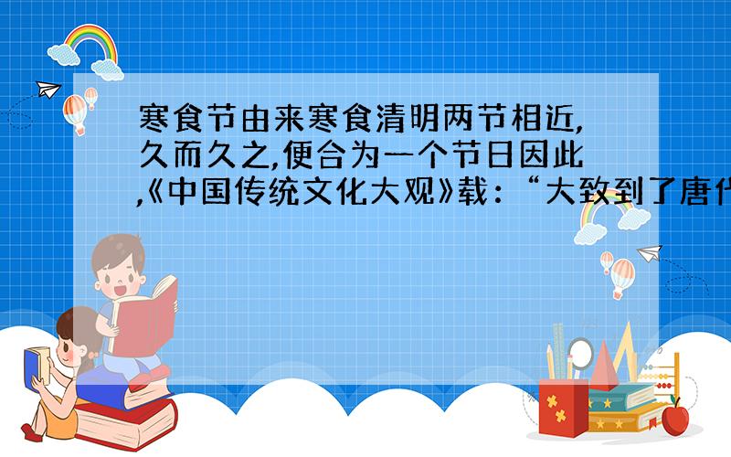 寒食节由来寒食清明两节相近,久而久之,便合为一个节日因此,《中国传统文化大观》载：“大致到了唐代,寒食节与清明节合而为一