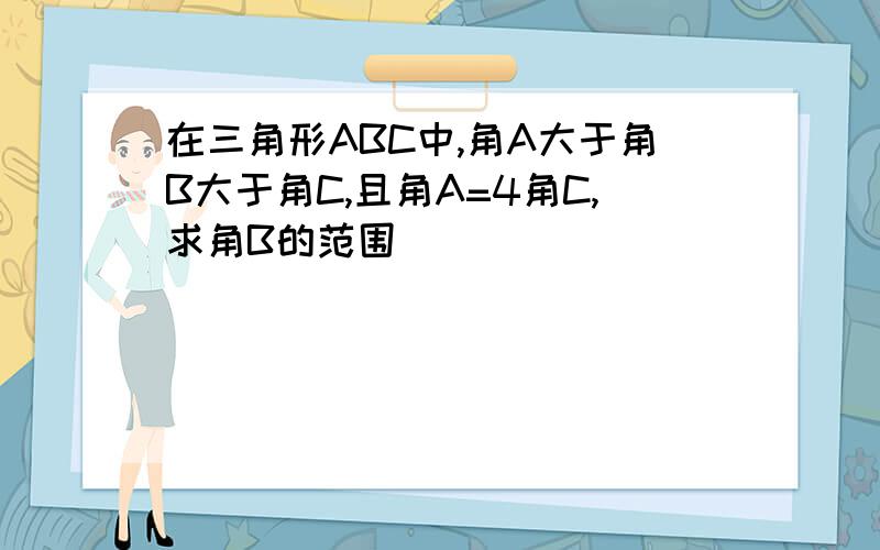 在三角形ABC中,角A大于角B大于角C,且角A=4角C,求角B的范围