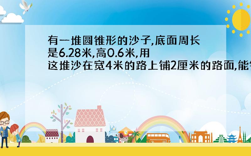 有一堆圆锥形的沙子,底面周长是6.28米,高0.6米,用这堆沙在宽4米的路上铺2厘米的路面,能铺多长?