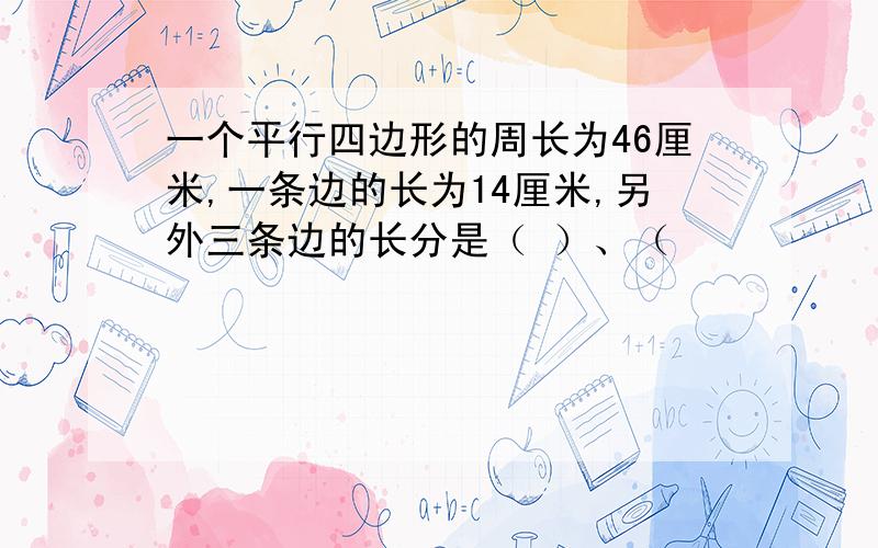 一个平行四边形的周长为46厘米,一条边的长为14厘米,另外三条边的长分是（ ）、（