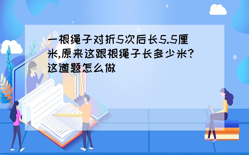 一根绳子对折5次后长5.5厘米,原来这跟根绳子长多少米?这道题怎么做