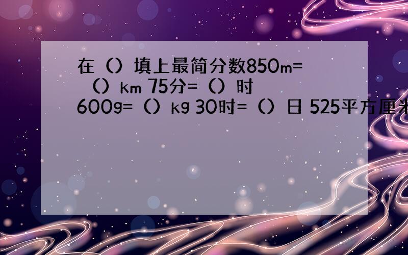 在（）填上最简分数850m= （）km 75分=（）时 600g=（）kg 30时=（）日 525平方厘米=（）平方分米