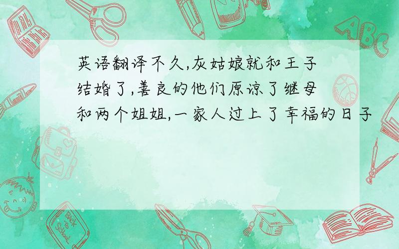 英语翻译不久,灰姑娘就和王子结婚了,善良的他们原谅了继母和两个姐姐,一家人过上了幸福的日子