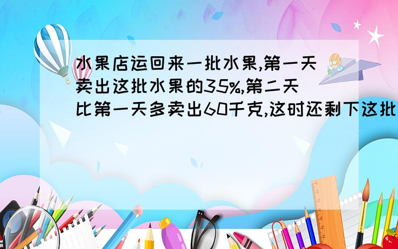 水果店运回来一批水果,第一天卖出这批水果的35%,第二天比第一天多卖出60千克,这时还剩下这批水果的1/4,