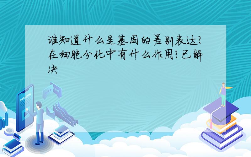 谁知道什么是基因的差别表达?在细胞分化中有什么作用?已解决