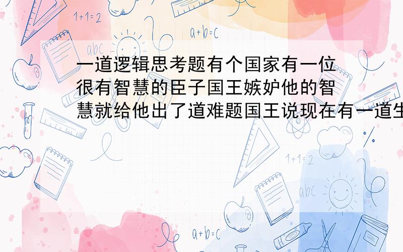 一道逻辑思考题有个国家有一位很有智慧的臣子国王嫉妒他的智慧就给他出了道难题国王说现在有一道生门一道死门给你选择如果你能选