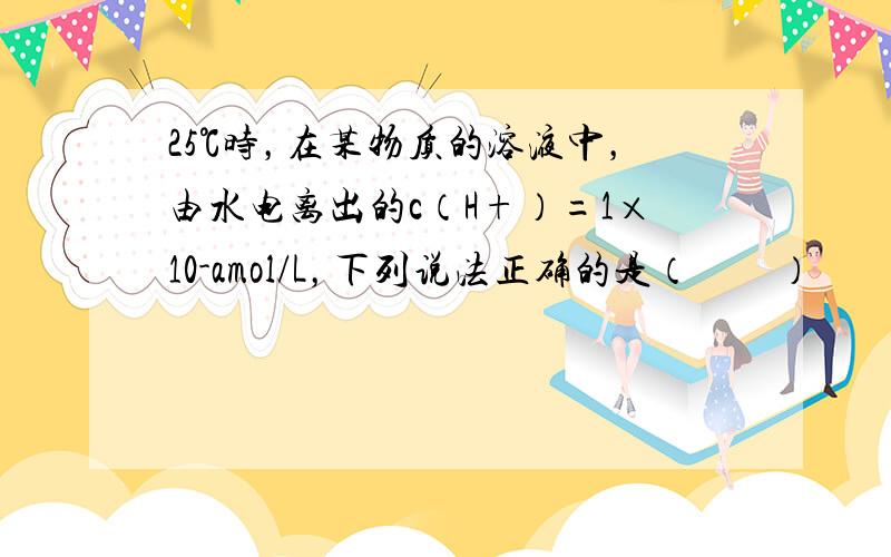 25℃时，在某物质的溶液中，由水电离出的c（H+）=1×10-amol/L，下列说法正确的是（　　）