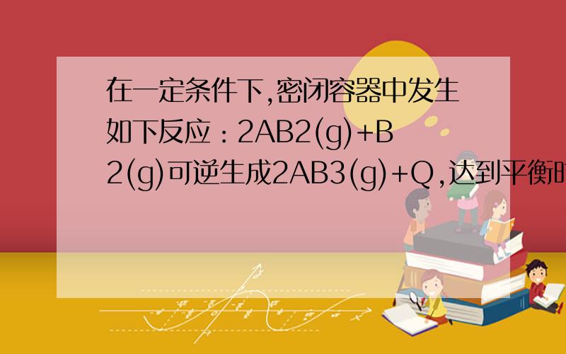 在一定条件下,密闭容器中发生如下反应：2AB2(g)+B2(g)可逆生成2AB3(g)+Q,达到平衡时,测得AB2、B2