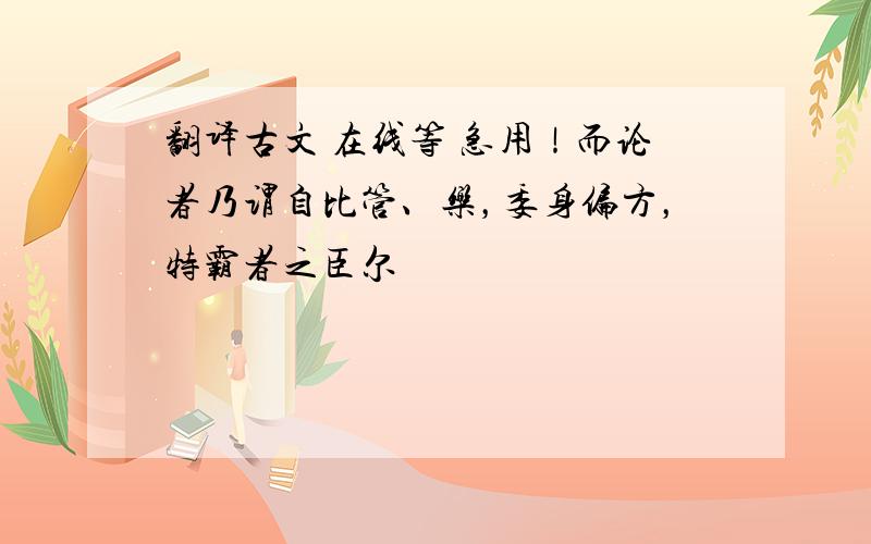 翻译古文 在线等 急用！而论者乃谓自比管、乐，委身偏方，特霸者之臣尔