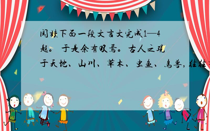 阅读下面一段文言文完成1—4题。 于是余有叹焉。古人之观于天地、山川、草木、虫鱼、鸟兽，往往有