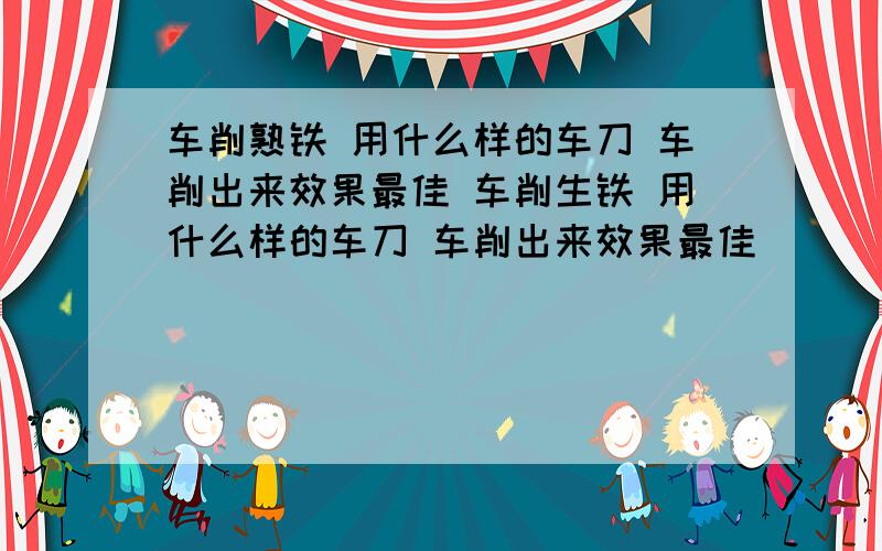 车削熟铁 用什么样的车刀 车削出来效果最佳 车削生铁 用什么样的车刀 车削出来效果最佳