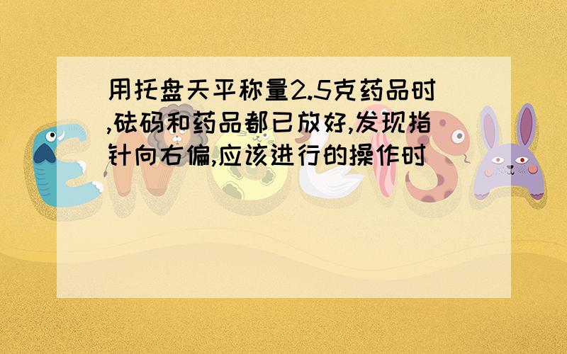 用托盘天平称量2.5克药品时,砝码和药品都已放好,发现指针向右偏,应该进行的操作时