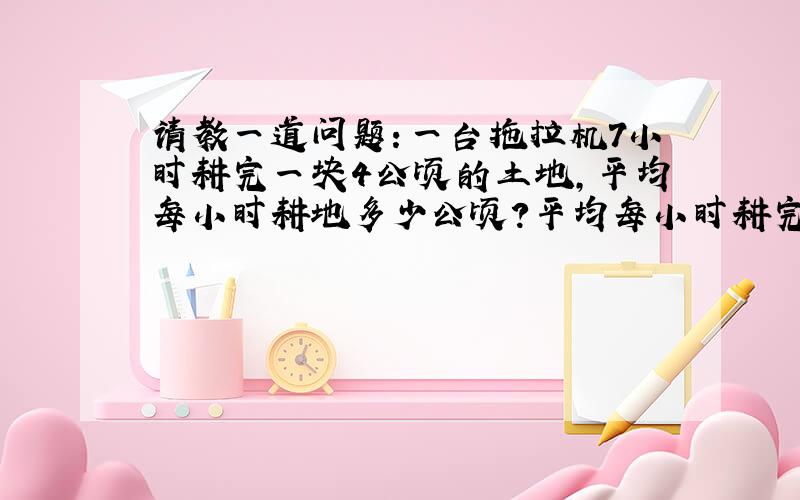 请教一道问题：一台拖拉机7小时耕完一块4公顷的土地,平均每小时耕地多少公顷?平均每小时耕完这块地的几