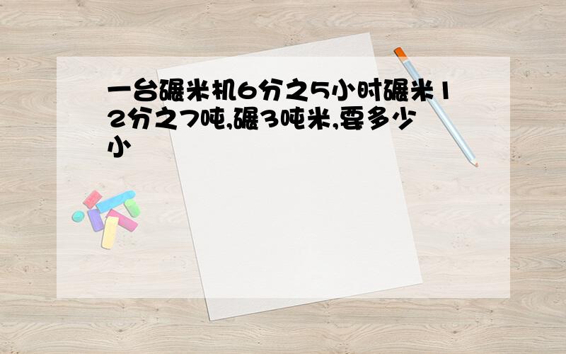 一台碾米机6分之5小时碾米12分之7吨,碾3吨米,要多少小