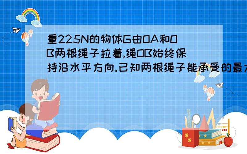 重225N的物体G由OA和OB两根绳子拉着,绳OB始终保持沿水平方向.已知两根绳子能承受的最大拉力均为150N,为了保持