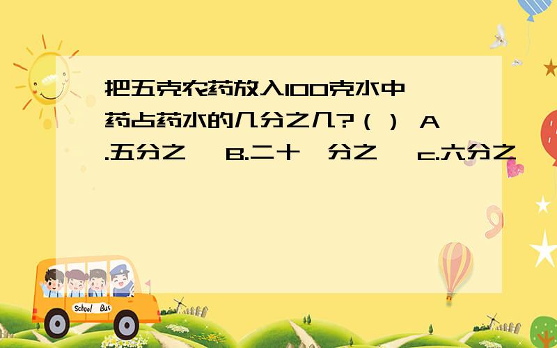 把五克农药放入100克水中,药占药水的几分之几?（） A.五分之一 B.二十一分之一 c.六分之一