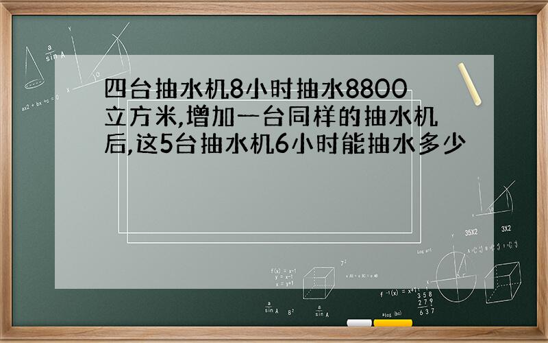 四台抽水机8小时抽水8800立方米,增加一台同样的抽水机后,这5台抽水机6小时能抽水多少