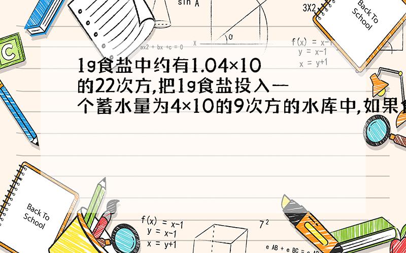 1g食盐中约有1.04×10的22次方,把1g食盐投入一个蓄水量为4×10的9次方的水库中,如果食盐均匀分布在水库的水中