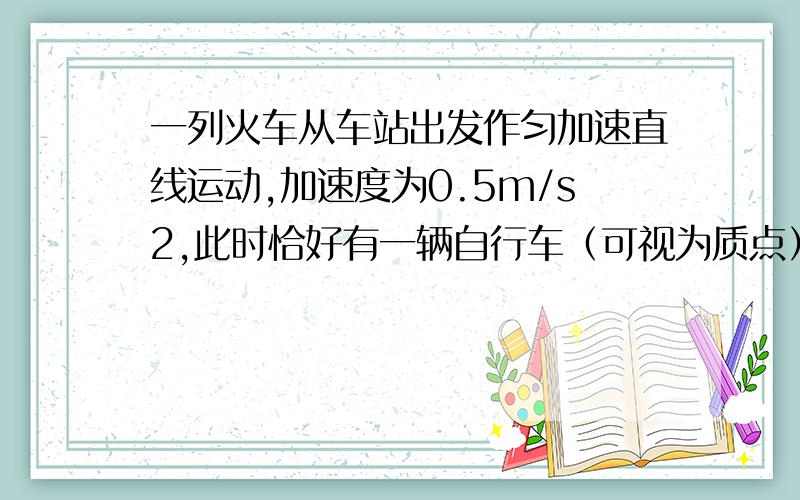 一列火车从车站出发作匀加速直线运动,加速度为0.5m/s2,此时恰好有一辆自行车（可视为质点）从火车头旁驶过,自行车速度