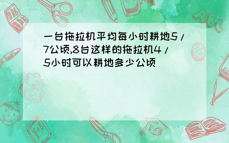 一台拖拉机平均每小时耕地5/7公顷,8台这样的拖拉机4/5小时可以耕地多少公顷