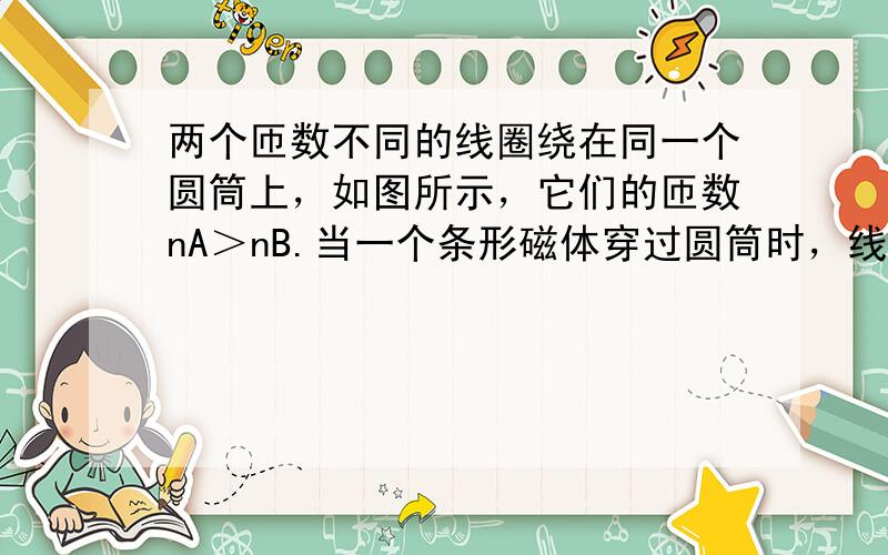 两个匝数不同的线圈绕在同一个圆筒上，如图所示，它们的匝数nA＞nB.当一个条形磁体穿过圆筒时，线圈产生的感应电动势较大的