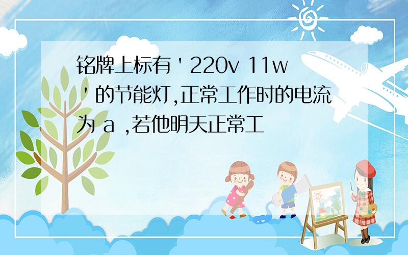 铭牌上标有＇220v 11w＇的节能灯,正常工作时的电流为 a ,若他明天正常工