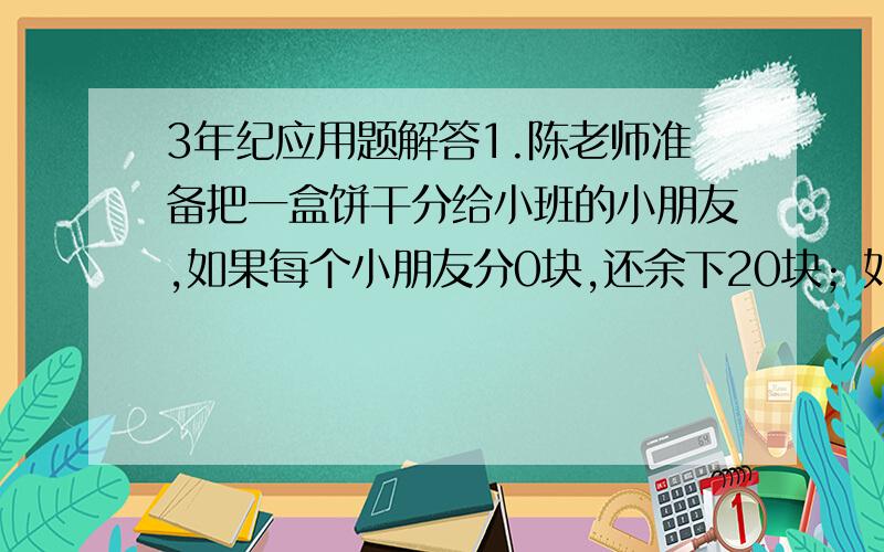 3年纪应用题解答1.陈老师准备把一盒饼干分给小班的小朋友,如果每个小朋友分0块,还余下20块；如果每个小朋友分11块,又