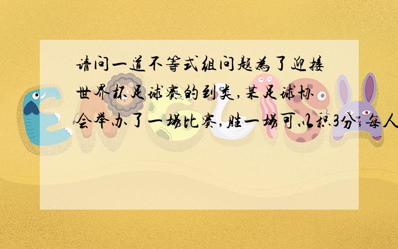 请问一道不等式组问题为了迎接世界杯足球赛的到类,某足球协会举办了一场比赛,胜一场可以积3分,每人得到500元的奖金,平一