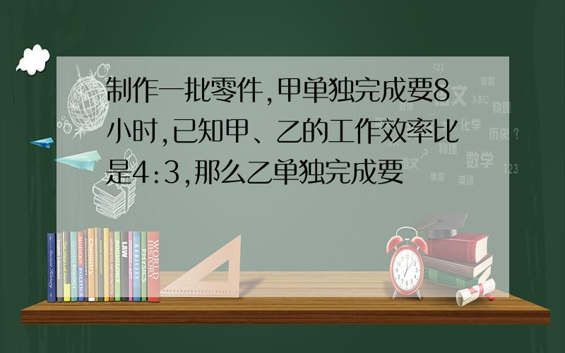 制作一批零件,甲单独完成要8小时,已知甲、乙的工作效率比是4:3,那么乙单独完成要