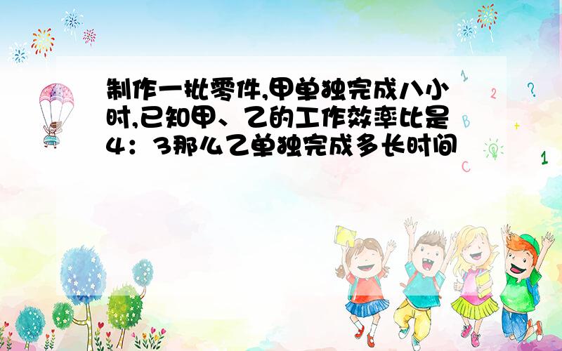 制作一批零件,甲单独完成八小时,已知甲、乙的工作效率比是4：3那么乙单独完成多长时间