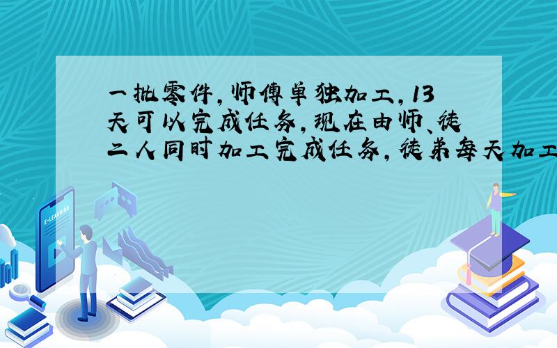 一批零件,师傅单独加工,13天可以完成任务,现在由师、徒二人同时加工完成任务,徒弟每天加工25个,师傅