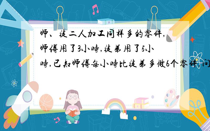 师、徒二人加工同样多的零件,师傅用了3小时,徒弟用了5小时,已知师傅每小时比徒弟多做6个零件.问：