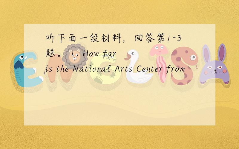 听下面一段材料，回答第1-3题。 1. How far is the National Arts Center from