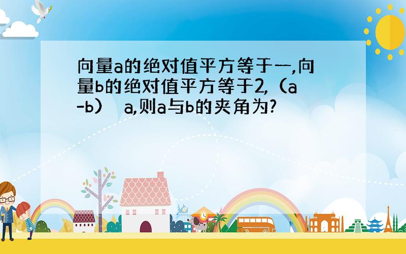 向量a的绝对值平方等于一,向量b的绝对值平方等于2,（a-b）⊥a,则a与b的夹角为?