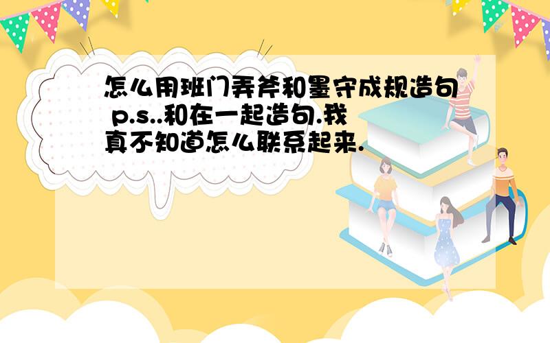 怎么用班门弄斧和墨守成规造句 p.s..和在一起造句.我真不知道怎么联系起来.