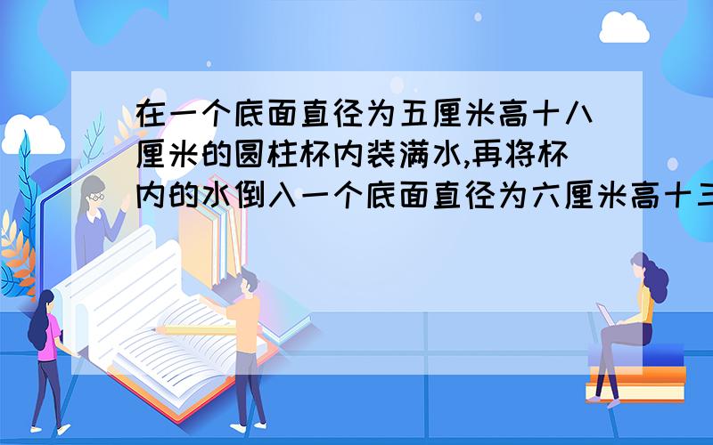 在一个底面直径为五厘米高十八厘米的圆柱杯内装满水,再将杯内的水倒入一个底面直径为六厘米高十三厘米的