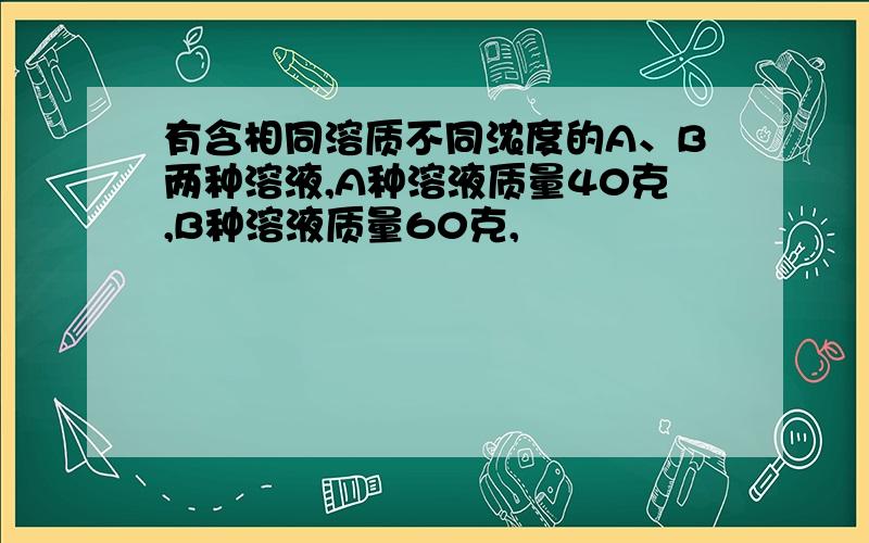 有含相同溶质不同浓度的A、B两种溶液,A种溶液质量40克,B种溶液质量60克,