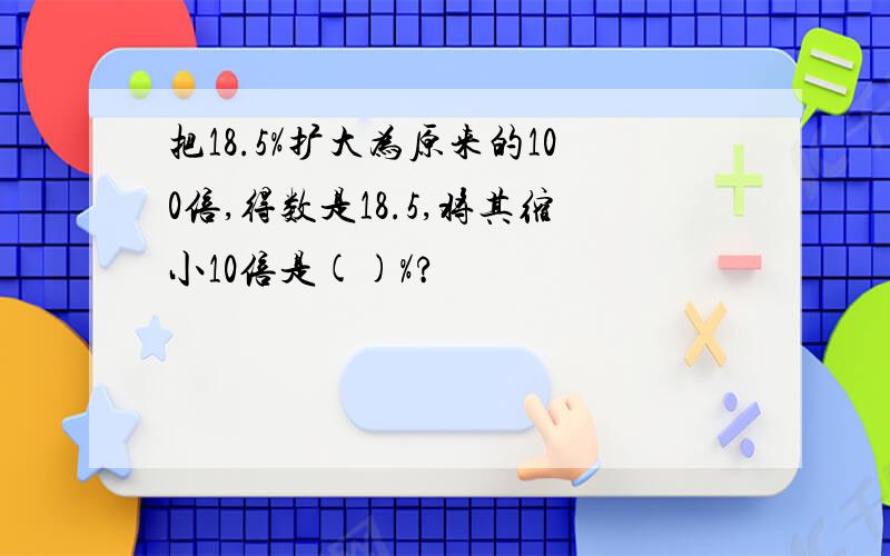 把18.5%扩大为原来的100倍,得数是18.5,将其缩小10倍是()%?