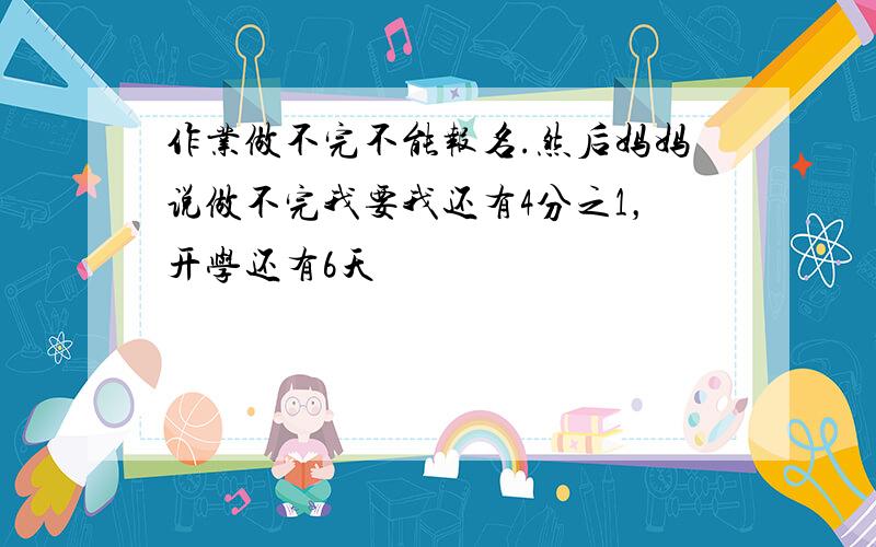 作业做不完不能报名.然后妈妈说做不完我要我还有4分之1，开学还有6天