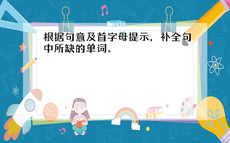 根据句意及首字母提示，补全句中所缺的单词。