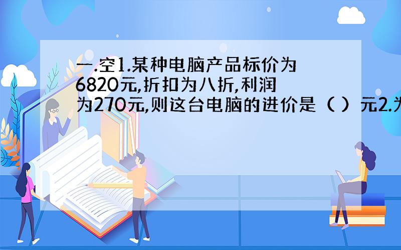 一.空1.某种电脑产品标价为6820元,折扣为八折,利润为270元,则这台电脑的进价是（ ）元2.为丰富同学们的课余生活