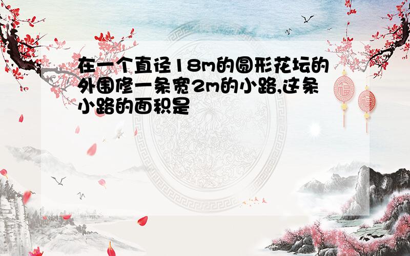 在一个直径18m的圆形花坛的外围修一条宽2m的小路,这条小路的面积是