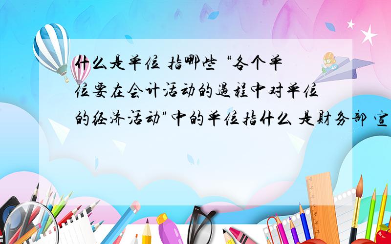 什么是单位 指哪些 “各个单位要在会计活动的过程中对单位的经济活动”中的单位指什么 是财务部 宣传部等